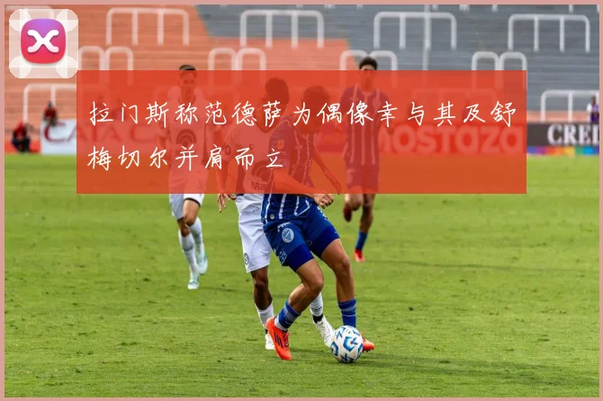 拉门斯称范德萨为偶像幸与其及舒梅切尔并肩而立