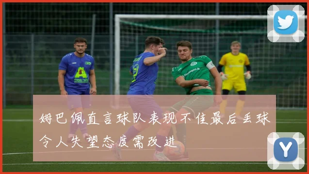 姆巴佩直言球队表现不佳最后丢球令人失望态度需改进