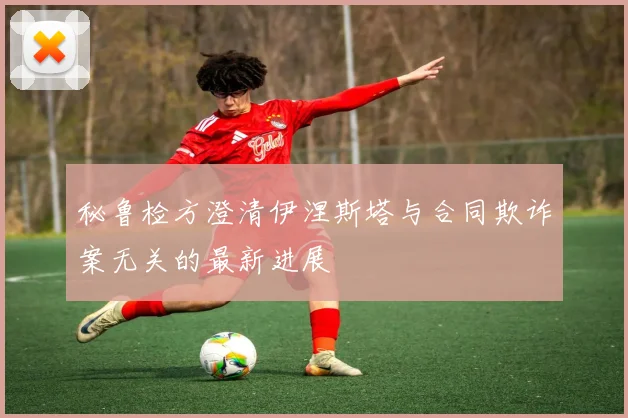 秘鲁检方澄清伊涅斯塔与合同欺诈案无关的最新进展