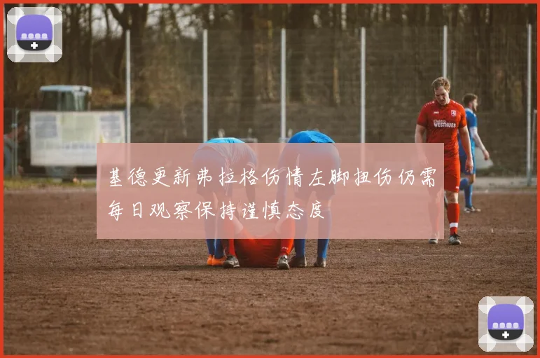 基德更新弗拉格伤情左脚扭伤仍需每日观察保持谨慎态度