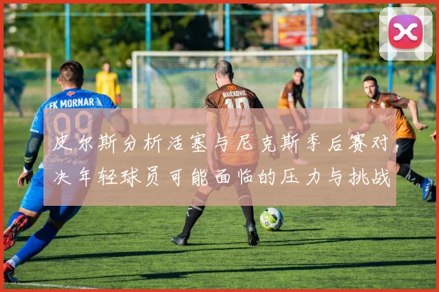 皮尔斯分析活塞与尼克斯季后赛对决年轻球员可能面临的压力与挑战