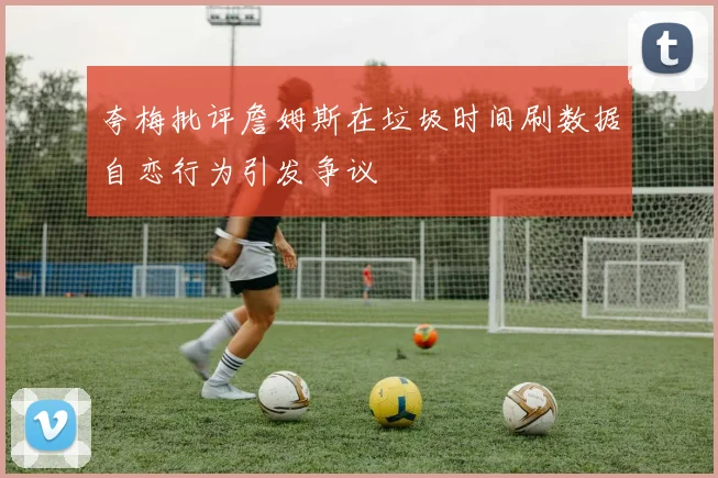 夸梅批评詹姆斯在垃圾时间刷数据自恋行为引发争议