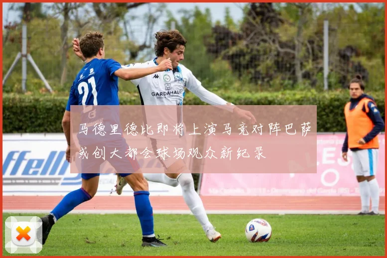 马德里德比即将上演马竞对阵巴萨或创大都会球场观众新纪录