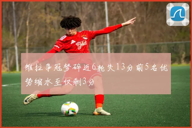 维拉争冠梦碎近6轮失13分前5名优势缩水至仅剩3分