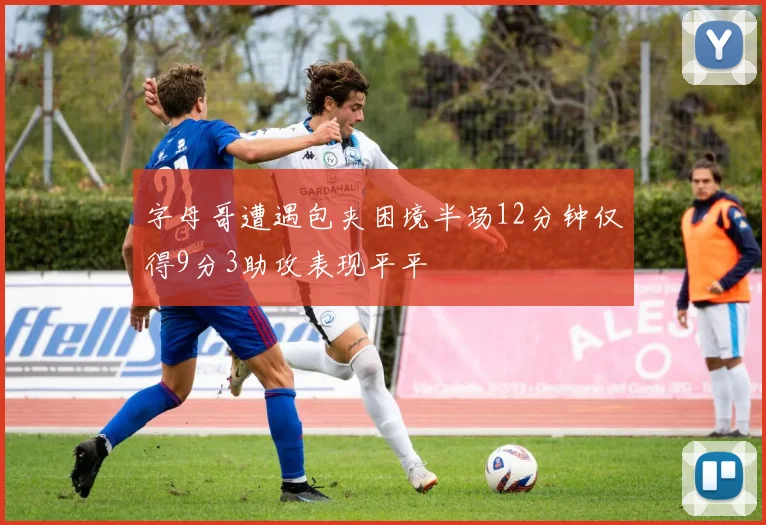 字母哥遭遇包夹困境半场12分钟仅得9分3助攻表现平平