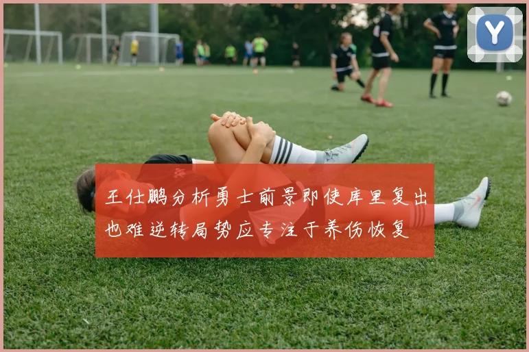 王仕鹏分析勇士前景即使库里复出也难逆转局势应专注于养伤恢复
