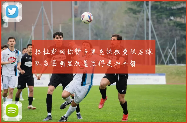 格拉斯纳称赞卡里克执教曼联后球队氛围明显改善显得更加平静