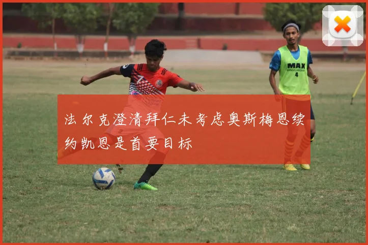 法尔克澄清拜仁未考虑奥斯梅恩续约凯恩是首要目标