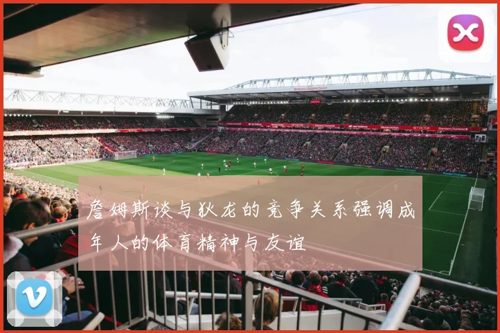 詹姆斯谈与狄龙的竞争关系强调成年人的体育精神与友谊