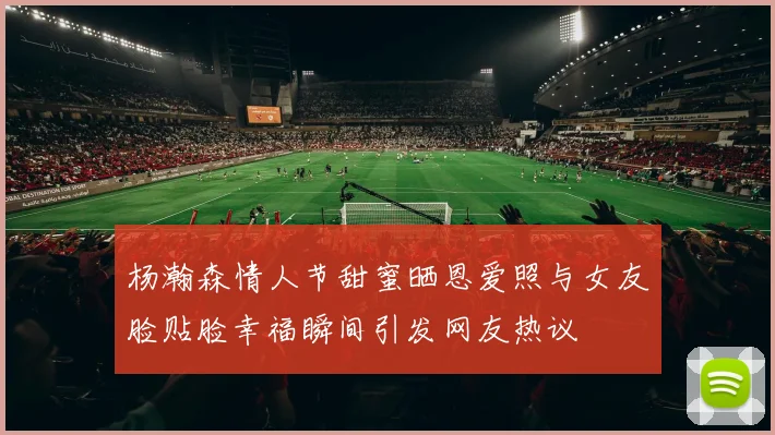 杨瀚森情人节甜蜜晒恩爱照与女友脸贴脸幸福瞬间引发网友热议