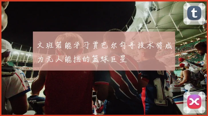 文班若能学习贾巴尔勾手技术将成为无人能挡的篮球巨星