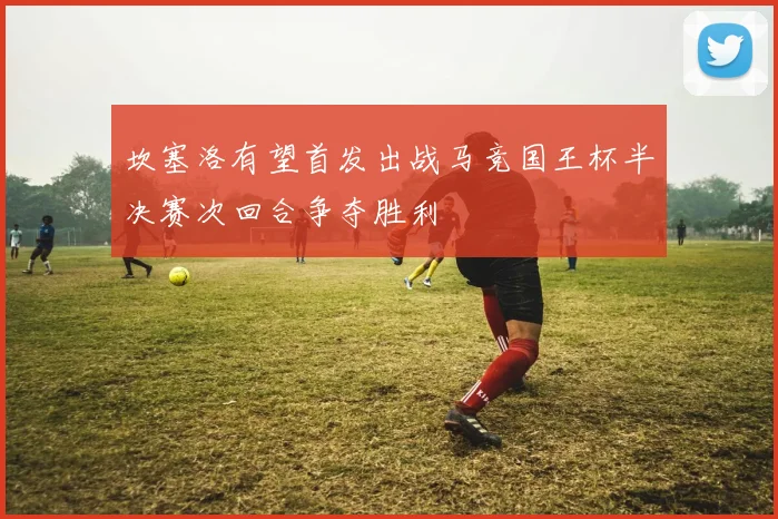 坎塞洛有望首发出战马竞国王杯半决赛次回合争夺胜利