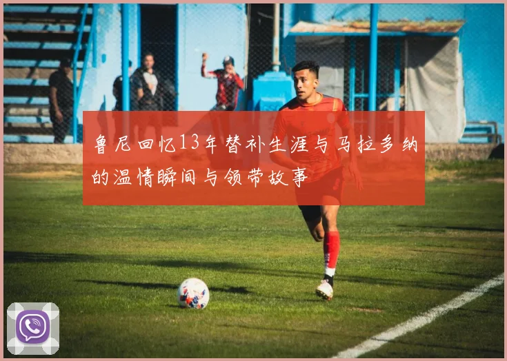 鲁尼回忆13年替补生涯与马拉多纳的温情瞬间与领带故事