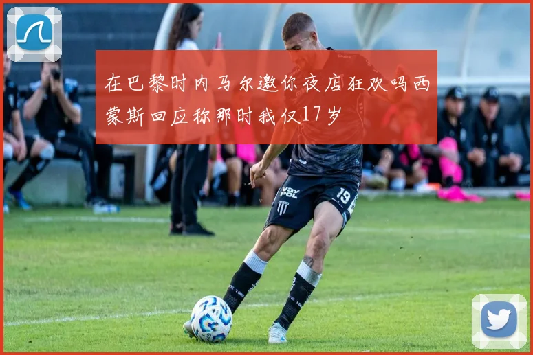 在巴黎时内马尔邀你夜店狂欢吗西蒙斯回应称那时我仅17岁
