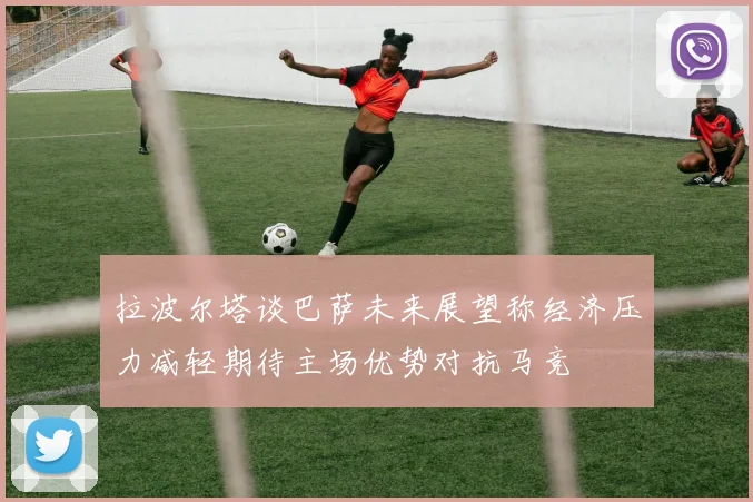 拉波尔塔谈巴萨未来展望称经济压力减轻期待主场优势对抗马竞