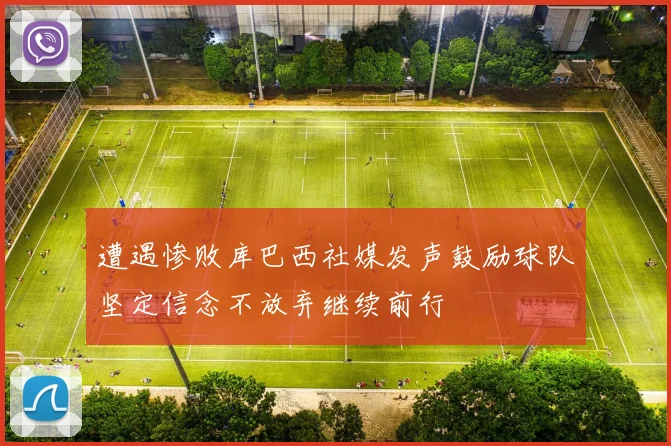 遭遇惨败库巴西社媒发声鼓励球队坚定信念不放弃继续前行