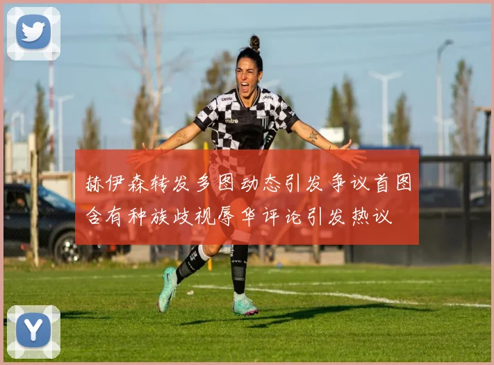 赫伊森转发多图动态引发争议首图含有种族歧视辱华评论引发热议