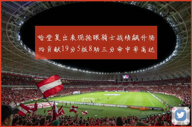 哈登复出表现抢眼骑士战绩飙升场均贡献19分5板8助三分命中率高达50