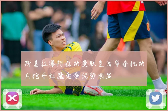 斯基拉曝阿森纳曼联皇马争夺托纳利枪手红魔竞争优势明显