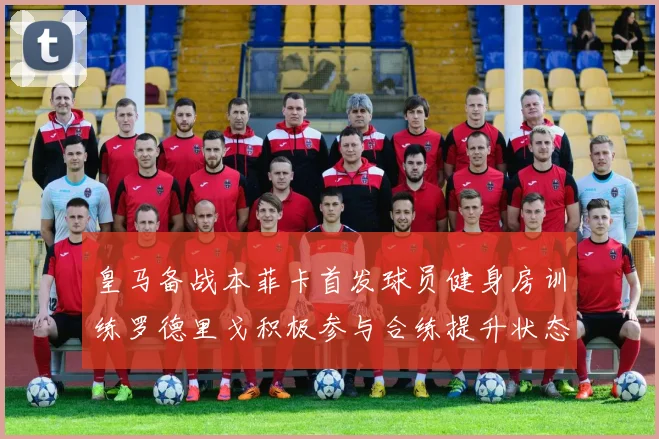 皇马备战本菲卡首发球员健身房训练罗德里戈积极参与合练提升状态