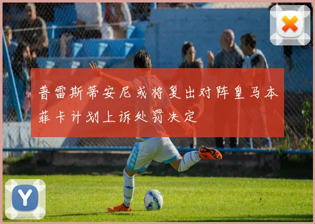 普雷斯蒂安尼或将复出对阵皇马本菲卡计划上诉处罚决定
