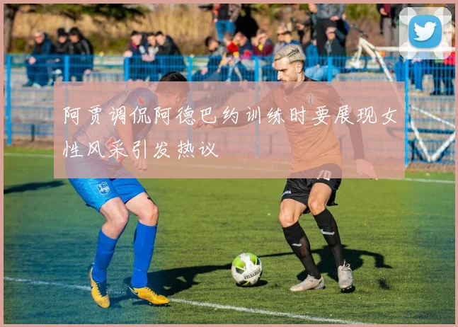 阿贾调侃阿德巴约训练时要展现女性风采引发热议