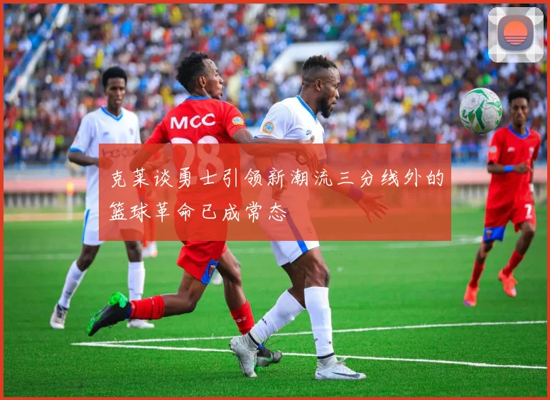 克莱谈勇士引领新潮流三分线外的篮球革命已成常态