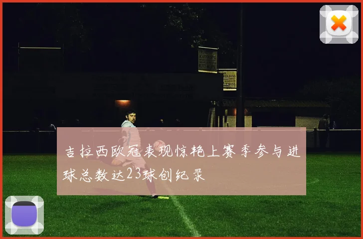 吉拉西欧冠表现惊艳上赛季参与进球总数达23球创纪录