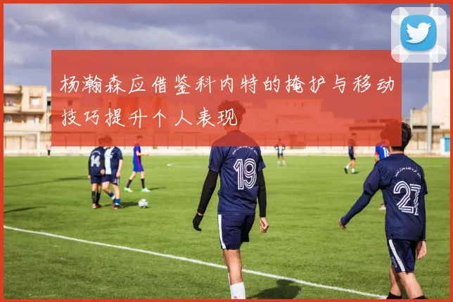 杨瀚森应借鉴科内特的掩护与移动技巧提升个人表现